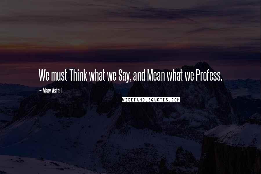 Mary Astell Quotes: We must Think what we Say, and Mean what we Profess.