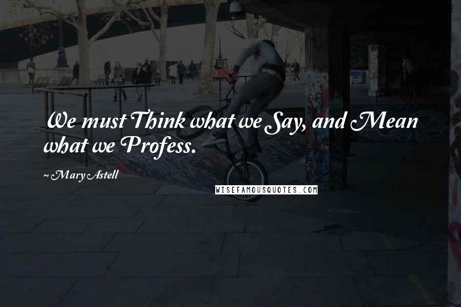 Mary Astell Quotes: We must Think what we Say, and Mean what we Profess.