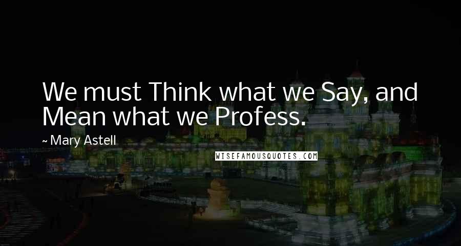 Mary Astell Quotes: We must Think what we Say, and Mean what we Profess.