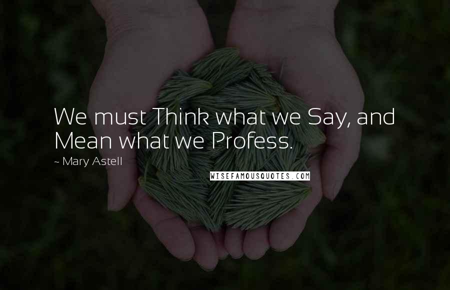 Mary Astell Quotes: We must Think what we Say, and Mean what we Profess.