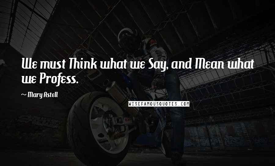 Mary Astell Quotes: We must Think what we Say, and Mean what we Profess.