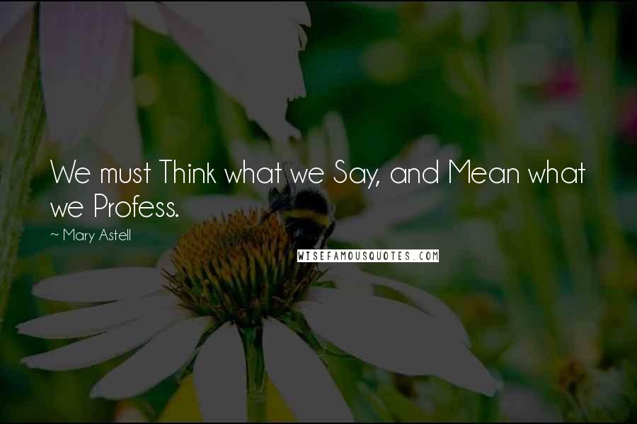 Mary Astell Quotes: We must Think what we Say, and Mean what we Profess.