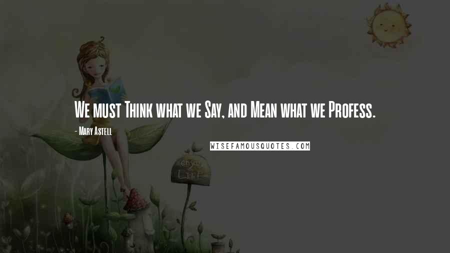 Mary Astell Quotes: We must Think what we Say, and Mean what we Profess.