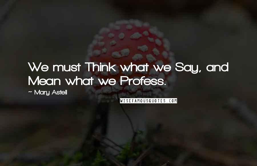 Mary Astell Quotes: We must Think what we Say, and Mean what we Profess.