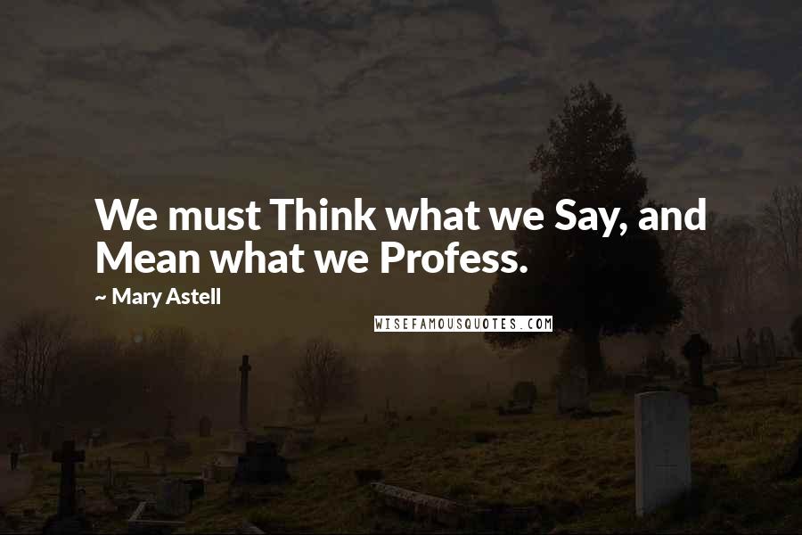 Mary Astell Quotes: We must Think what we Say, and Mean what we Profess.