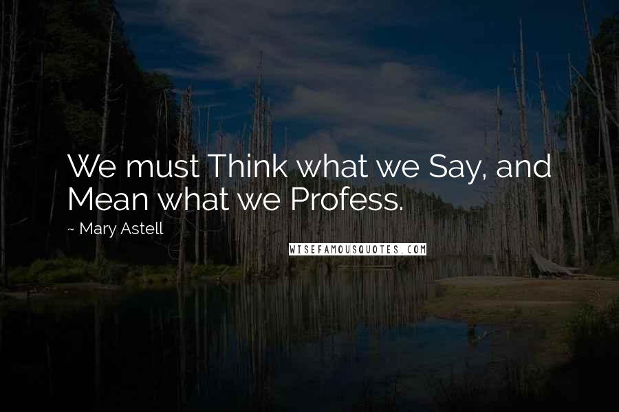 Mary Astell Quotes: We must Think what we Say, and Mean what we Profess.