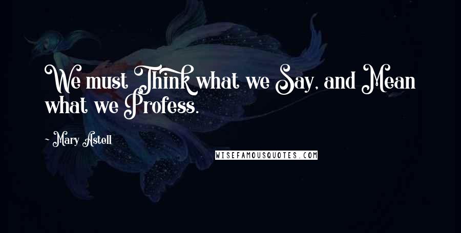 Mary Astell Quotes: We must Think what we Say, and Mean what we Profess.