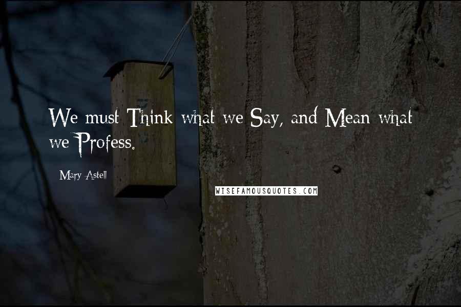 Mary Astell Quotes: We must Think what we Say, and Mean what we Profess.