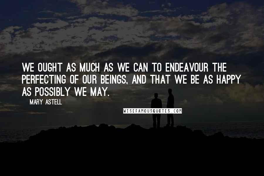 Mary Astell Quotes: We ought as much as we can to endeavour the Perfecting of our Beings, and that we be as happy as possibly we may.