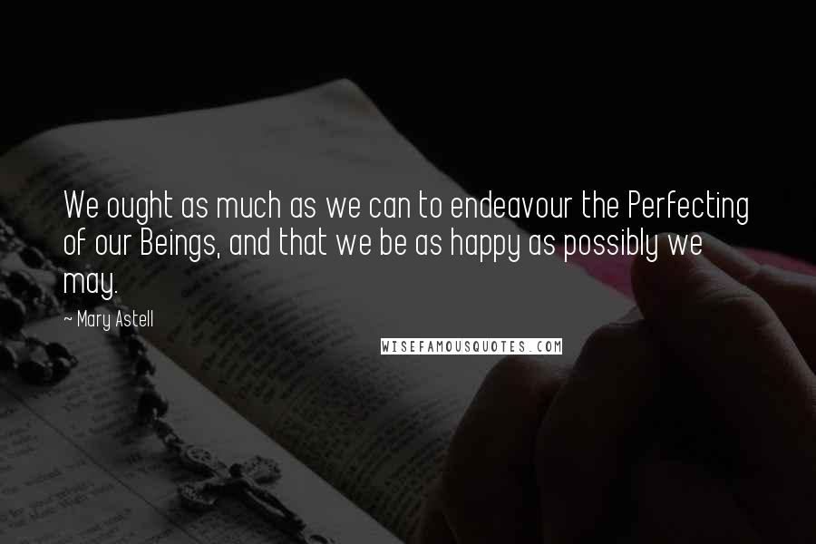 Mary Astell Quotes: We ought as much as we can to endeavour the Perfecting of our Beings, and that we be as happy as possibly we may.