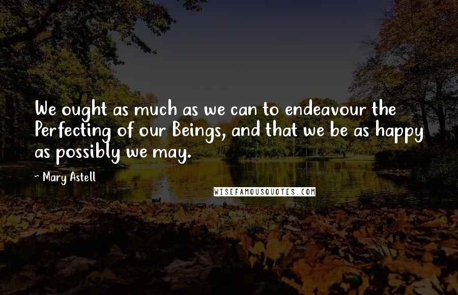 Mary Astell Quotes: We ought as much as we can to endeavour the Perfecting of our Beings, and that we be as happy as possibly we may.