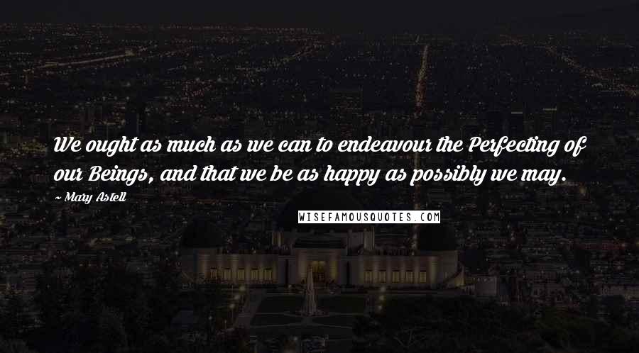 Mary Astell Quotes: We ought as much as we can to endeavour the Perfecting of our Beings, and that we be as happy as possibly we may.