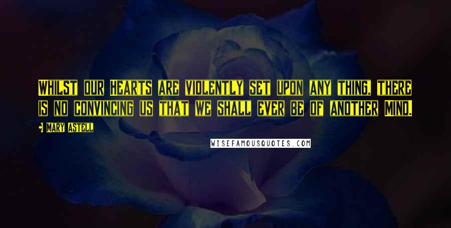 Mary Astell Quotes: Whilst our Hearts are violently set upon any thing, there is no convincing us that we shall ever be of another Mind.