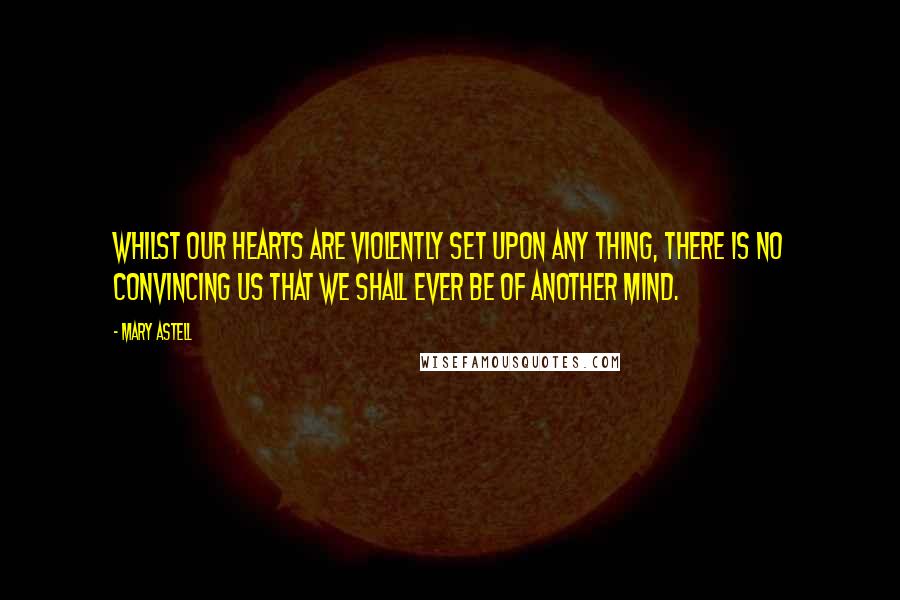 Mary Astell Quotes: Whilst our Hearts are violently set upon any thing, there is no convincing us that we shall ever be of another Mind.