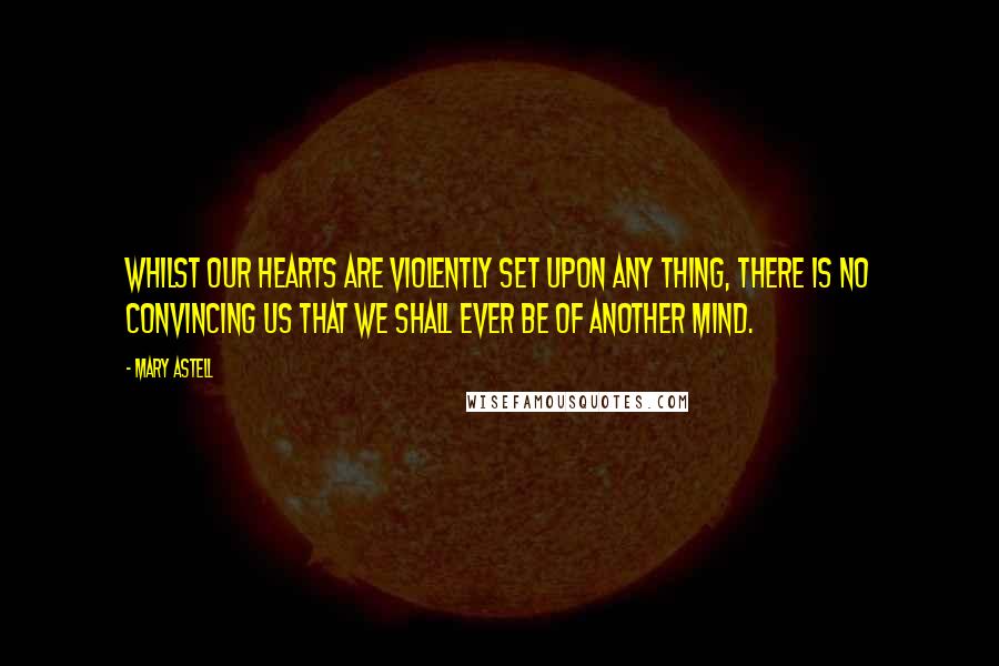 Mary Astell Quotes: Whilst our Hearts are violently set upon any thing, there is no convincing us that we shall ever be of another Mind.