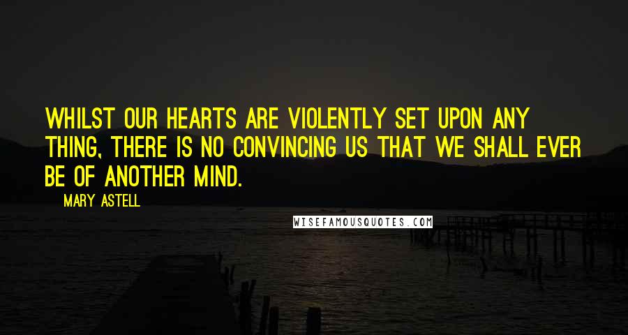 Mary Astell Quotes: Whilst our Hearts are violently set upon any thing, there is no convincing us that we shall ever be of another Mind.