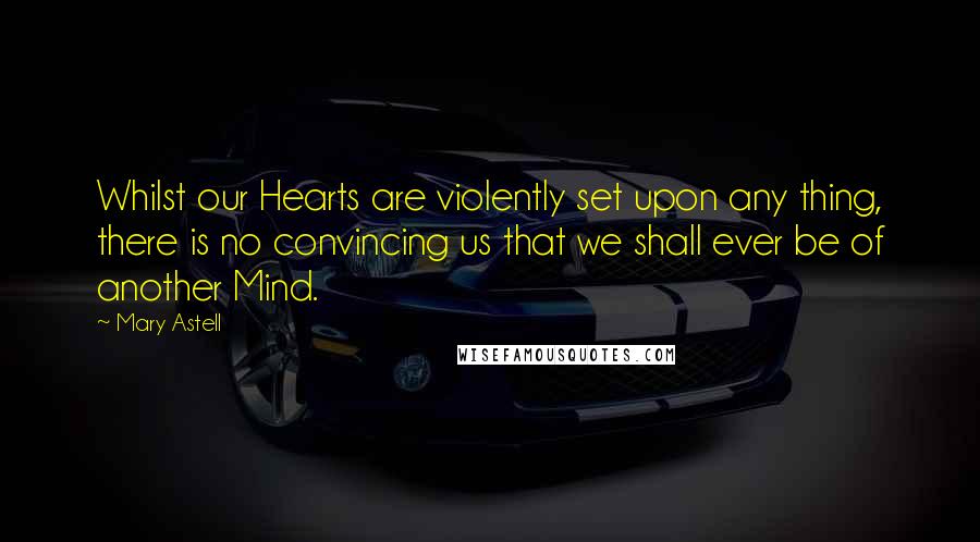 Mary Astell Quotes: Whilst our Hearts are violently set upon any thing, there is no convincing us that we shall ever be of another Mind.