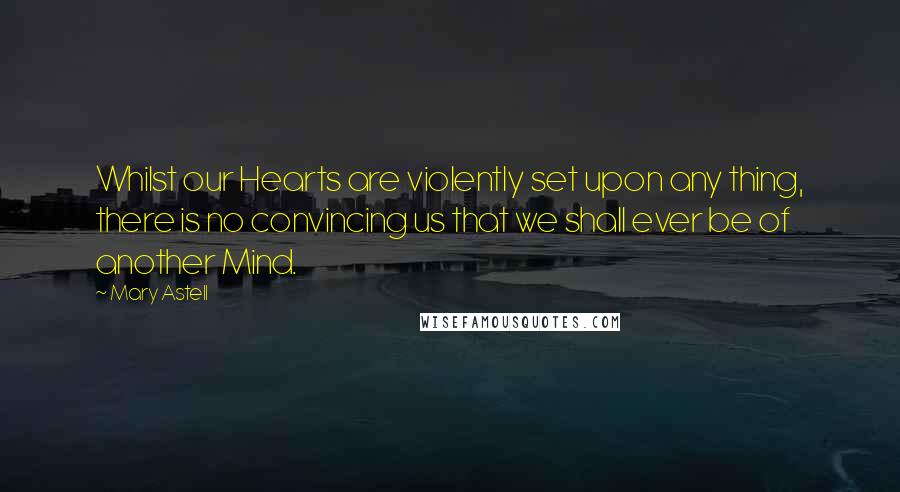 Mary Astell Quotes: Whilst our Hearts are violently set upon any thing, there is no convincing us that we shall ever be of another Mind.