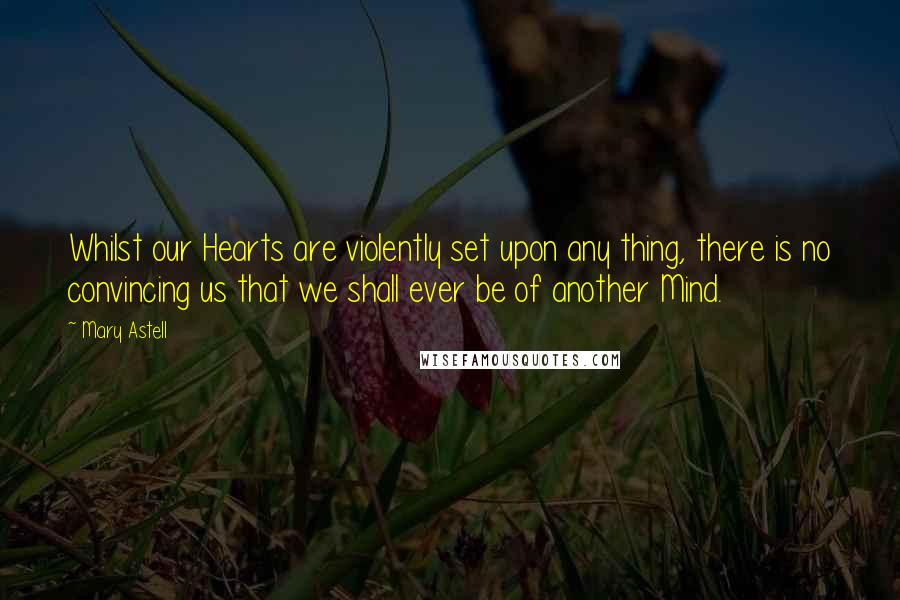 Mary Astell Quotes: Whilst our Hearts are violently set upon any thing, there is no convincing us that we shall ever be of another Mind.