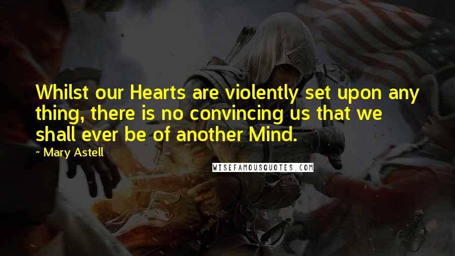 Mary Astell Quotes: Whilst our Hearts are violently set upon any thing, there is no convincing us that we shall ever be of another Mind.