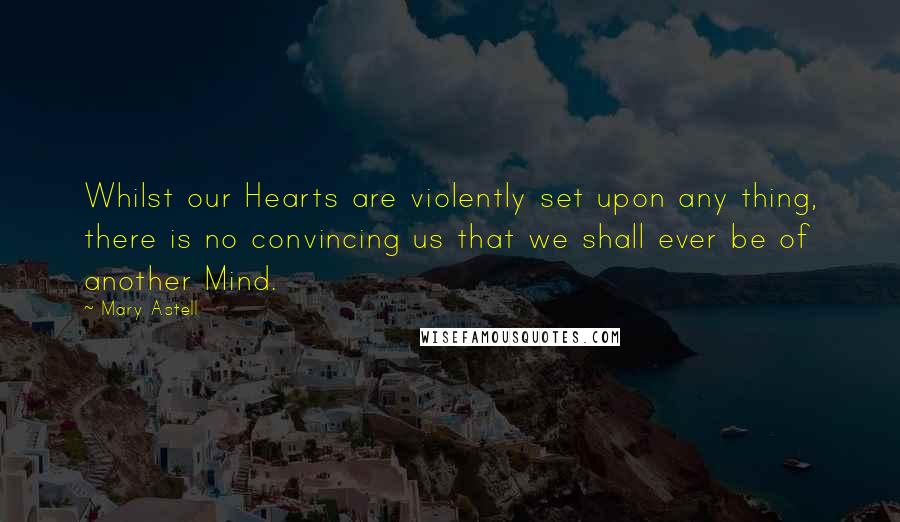 Mary Astell Quotes: Whilst our Hearts are violently set upon any thing, there is no convincing us that we shall ever be of another Mind.