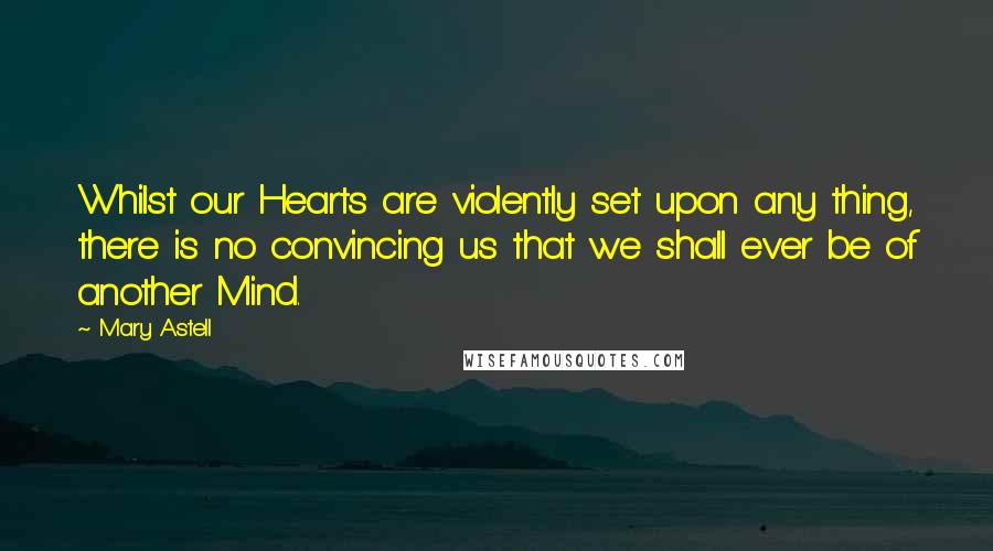 Mary Astell Quotes: Whilst our Hearts are violently set upon any thing, there is no convincing us that we shall ever be of another Mind.