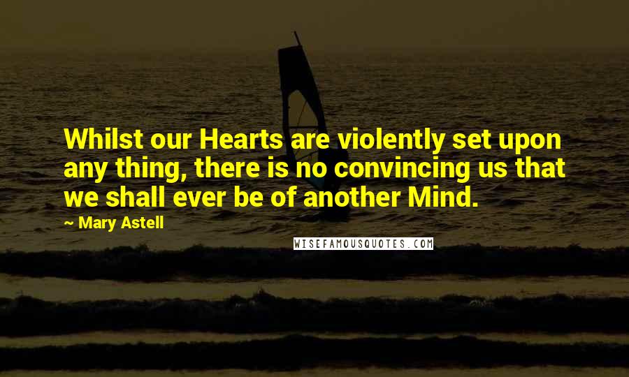 Mary Astell Quotes: Whilst our Hearts are violently set upon any thing, there is no convincing us that we shall ever be of another Mind.