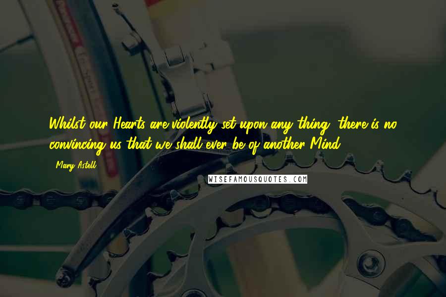 Mary Astell Quotes: Whilst our Hearts are violently set upon any thing, there is no convincing us that we shall ever be of another Mind.