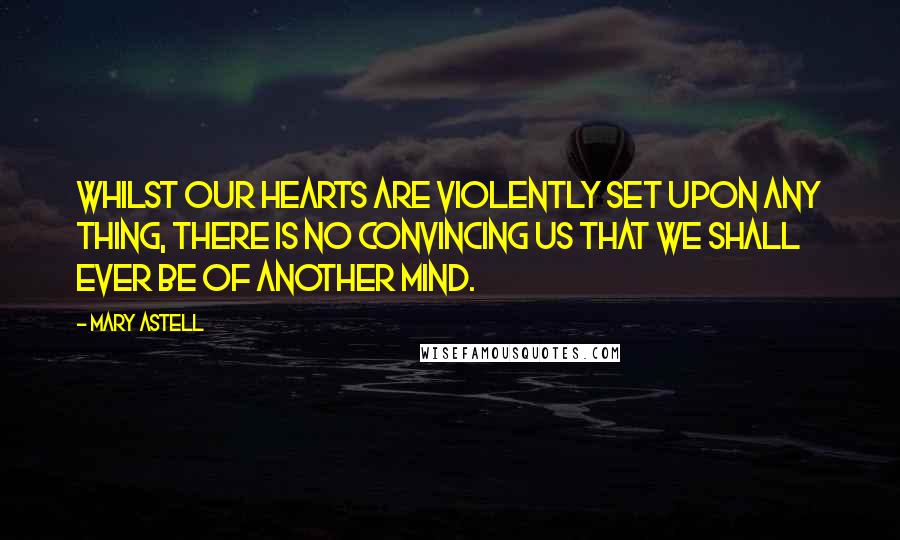 Mary Astell Quotes: Whilst our Hearts are violently set upon any thing, there is no convincing us that we shall ever be of another Mind.