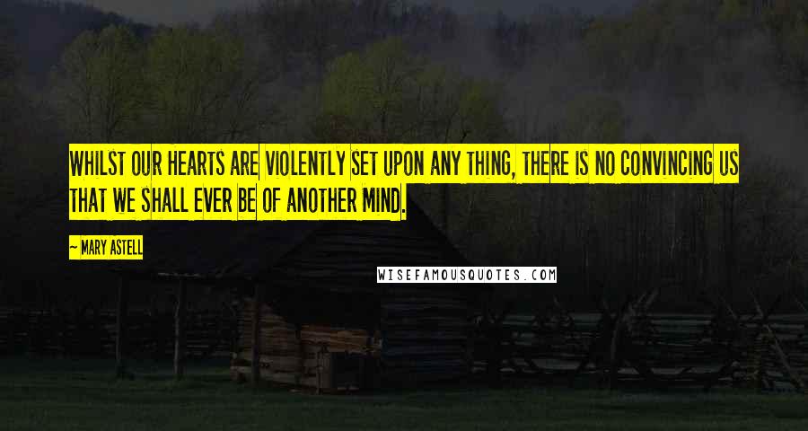 Mary Astell Quotes: Whilst our Hearts are violently set upon any thing, there is no convincing us that we shall ever be of another Mind.