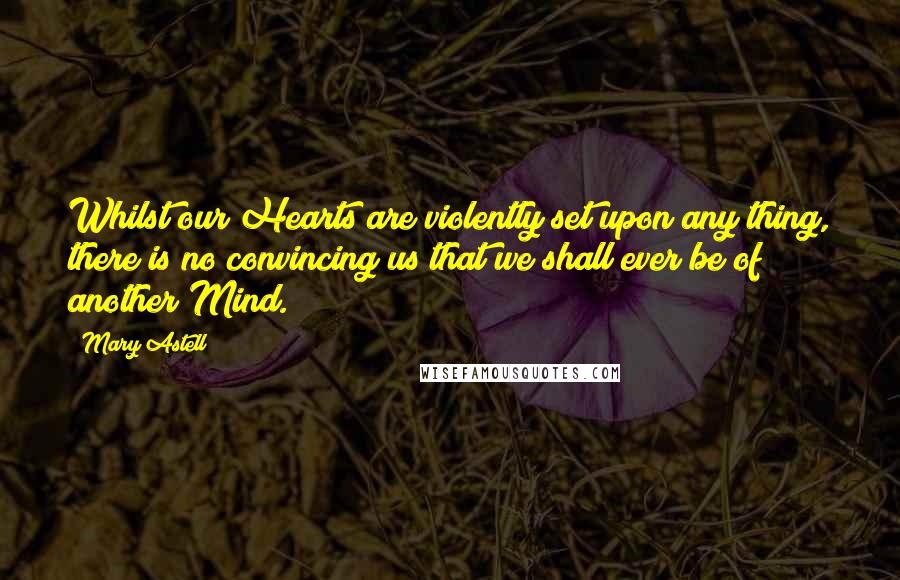 Mary Astell Quotes: Whilst our Hearts are violently set upon any thing, there is no convincing us that we shall ever be of another Mind.