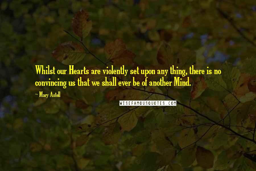 Mary Astell Quotes: Whilst our Hearts are violently set upon any thing, there is no convincing us that we shall ever be of another Mind.