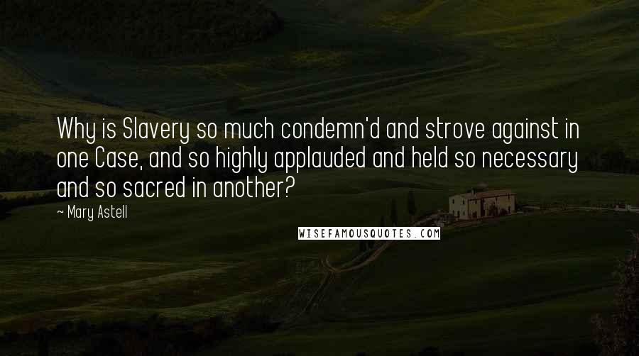 Mary Astell Quotes: Why is Slavery so much condemn'd and strove against in one Case, and so highly applauded and held so necessary and so sacred in another?