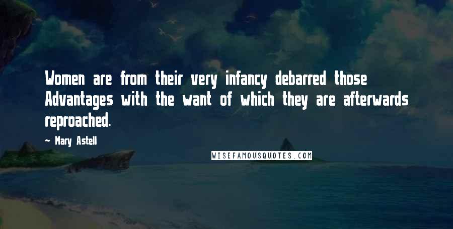 Mary Astell Quotes: Women are from their very infancy debarred those Advantages with the want of which they are afterwards reproached.