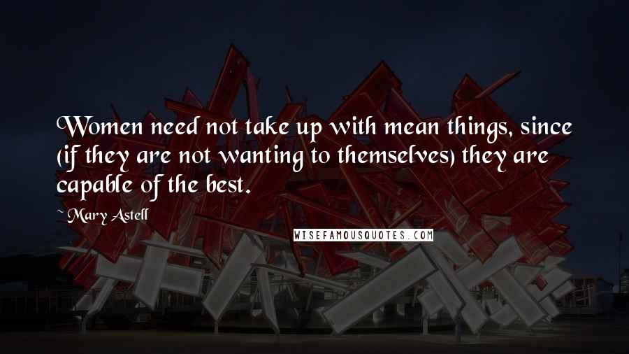 Mary Astell Quotes: Women need not take up with mean things, since (if they are not wanting to themselves) they are capable of the best.