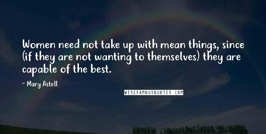 Mary Astell Quotes: Women need not take up with mean things, since (if they are not wanting to themselves) they are capable of the best.