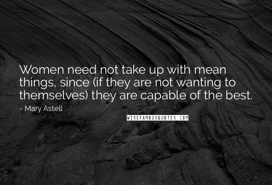 Mary Astell Quotes: Women need not take up with mean things, since (if they are not wanting to themselves) they are capable of the best.