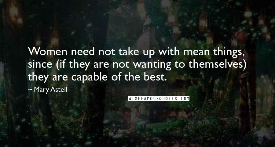 Mary Astell Quotes: Women need not take up with mean things, since (if they are not wanting to themselves) they are capable of the best.