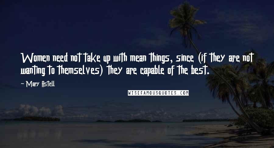 Mary Astell Quotes: Women need not take up with mean things, since (if they are not wanting to themselves) they are capable of the best.