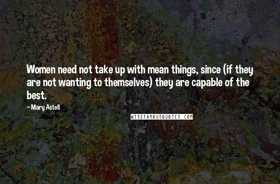 Mary Astell Quotes: Women need not take up with mean things, since (if they are not wanting to themselves) they are capable of the best.