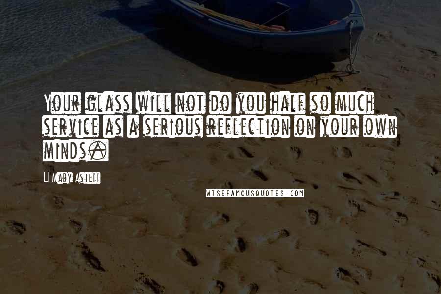 Mary Astell Quotes: Your glass will not do you half so much service as a serious reflection on your own minds.