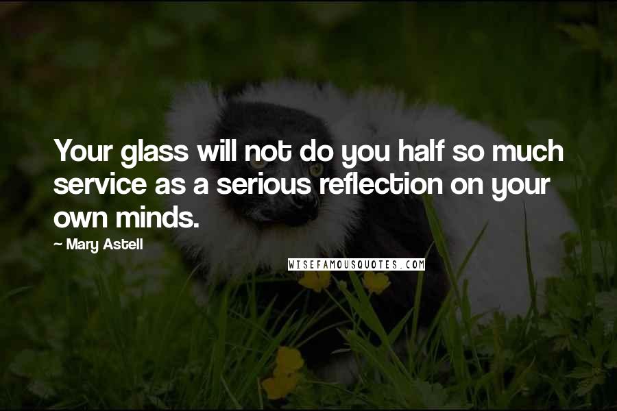 Mary Astell Quotes: Your glass will not do you half so much service as a serious reflection on your own minds.