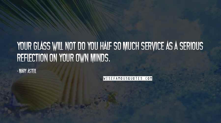Mary Astell Quotes: Your glass will not do you half so much service as a serious reflection on your own minds.