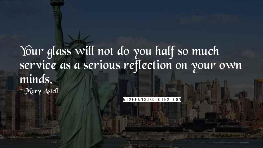 Mary Astell Quotes: Your glass will not do you half so much service as a serious reflection on your own minds.