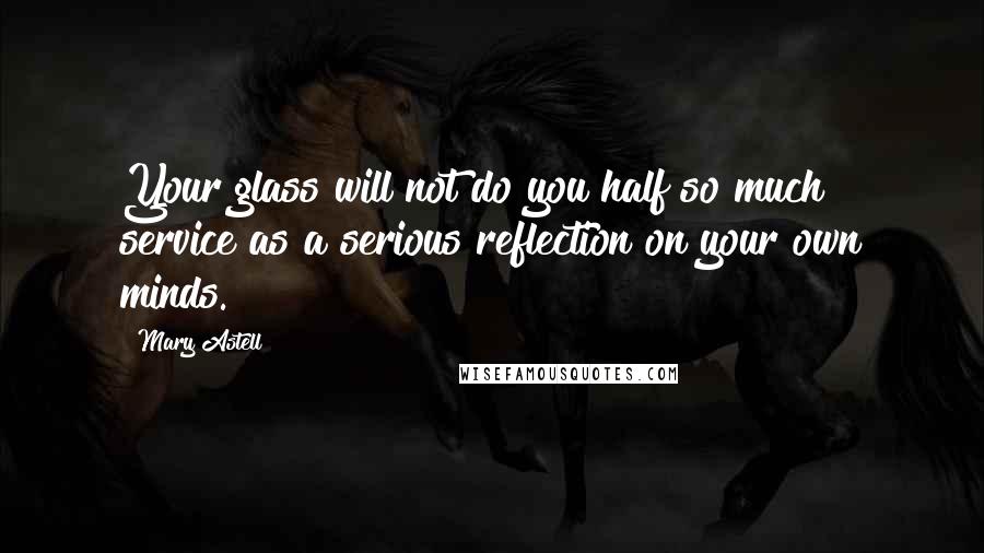 Mary Astell Quotes: Your glass will not do you half so much service as a serious reflection on your own minds.