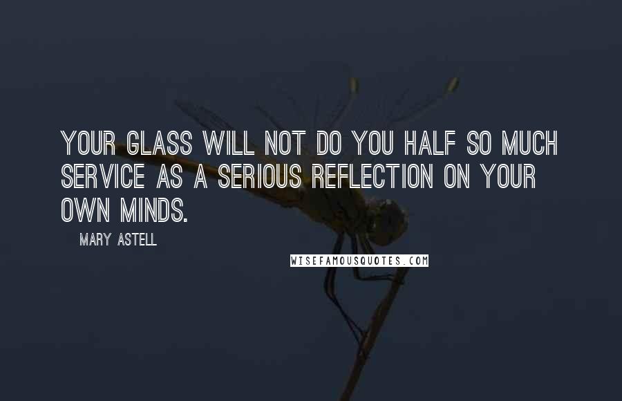 Mary Astell Quotes: Your glass will not do you half so much service as a serious reflection on your own minds.