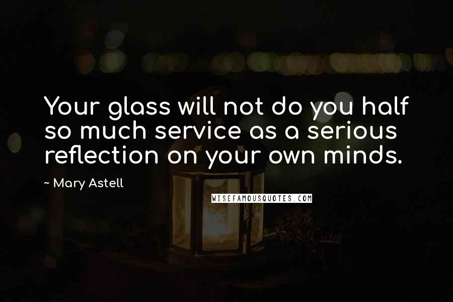 Mary Astell Quotes: Your glass will not do you half so much service as a serious reflection on your own minds.