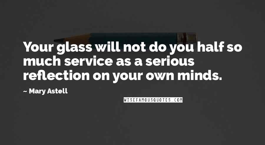 Mary Astell Quotes: Your glass will not do you half so much service as a serious reflection on your own minds.