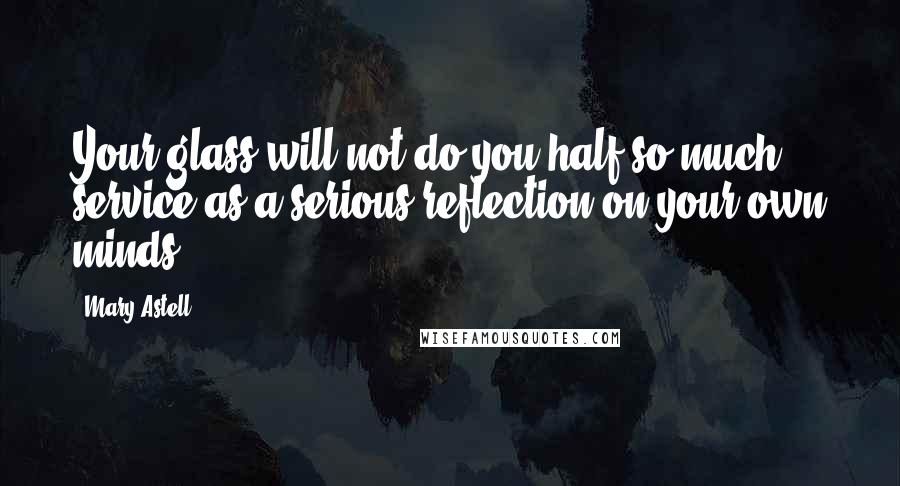 Mary Astell Quotes: Your glass will not do you half so much service as a serious reflection on your own minds.