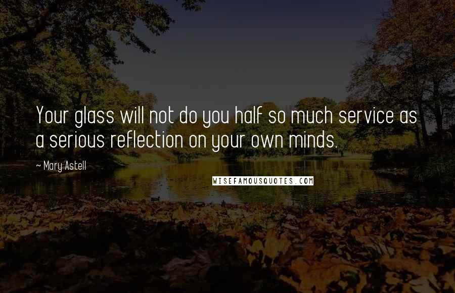Mary Astell Quotes: Your glass will not do you half so much service as a serious reflection on your own minds.